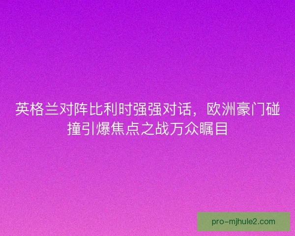 英格兰对阵比利时强强对话，欧洲豪门碰撞引爆焦点之战万众瞩目