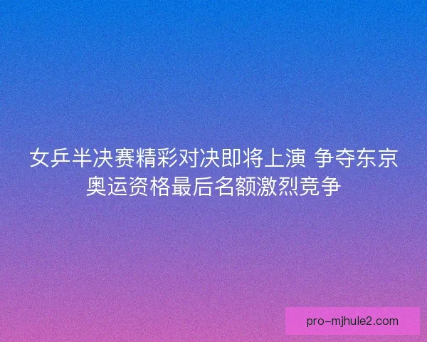 女乒半决赛精彩对决即将上演 争夺东京奥运资格最后名额激烈竞争
